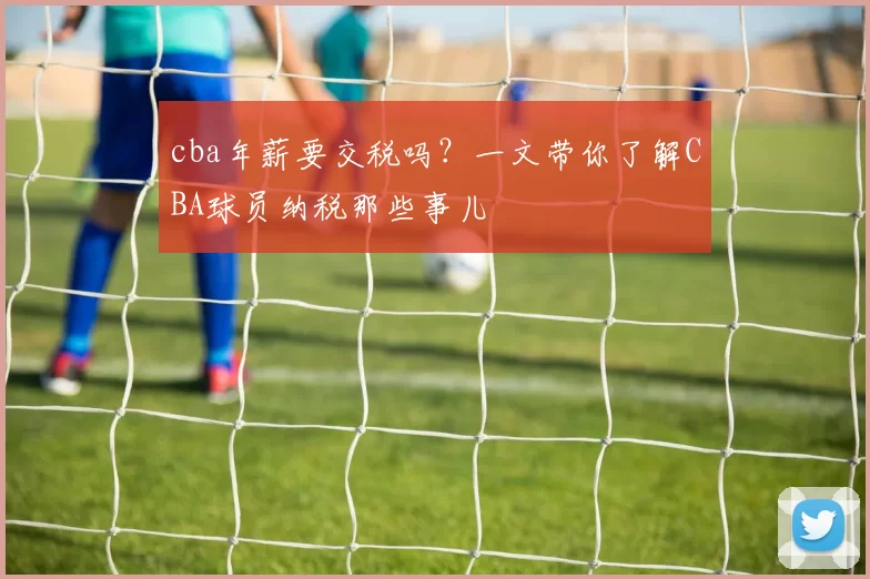 cba年薪要交税吗?一文带你了解CBA球员纳税那些事儿